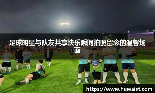 足球明星与队友共享快乐瞬间拍照留念的温馨场面